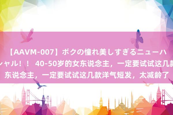 【AAVM-007】ボクの憧れ美しすぎるニューハーフ4時間18人スペシャル！！ 40-50岁的女东说念主，一定要试试这几款洋气短发，太减龄了