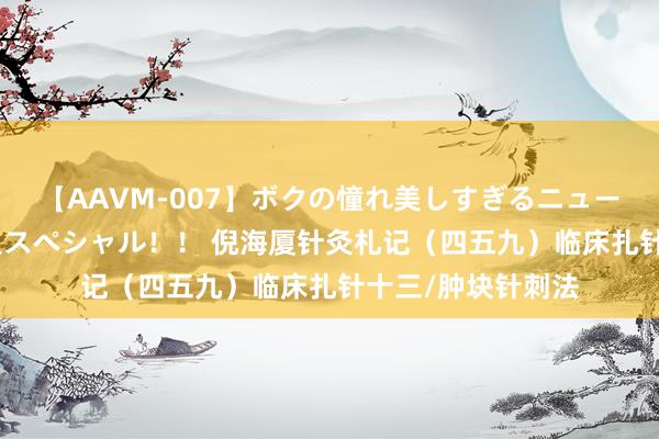 【AAVM-007】ボクの憧れ美しすぎるニューハーフ4時間18人スペシャル！！ 倪海厦针灸札记（四五九）临床扎针十三/肿块针刺法