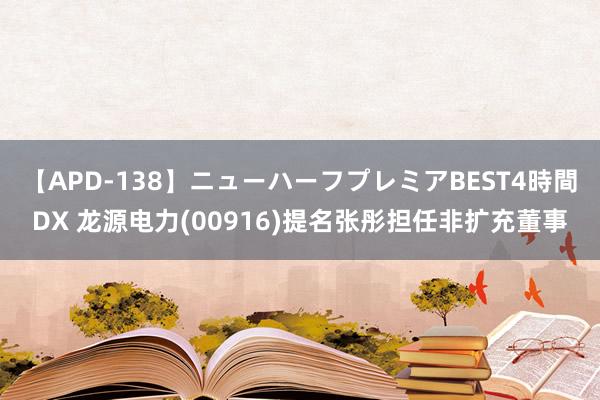 【APD-138】ニューハーフプレミアBEST4時間DX 龙源电力(00916)提名张彤担任非扩充董事