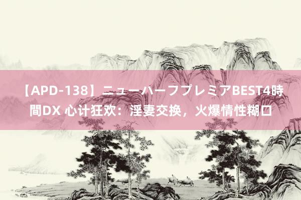 【APD-138】ニューハーフプレミアBEST4時間DX 心计狂欢：淫妻交换，火爆情性糊口