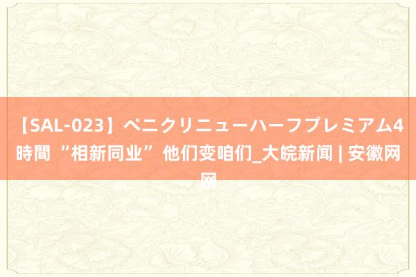 【SAL-023】ペニクリニューハーフプレミアム4時間 “相新同业” 他们变咱们_大皖新闻 | 安徽网