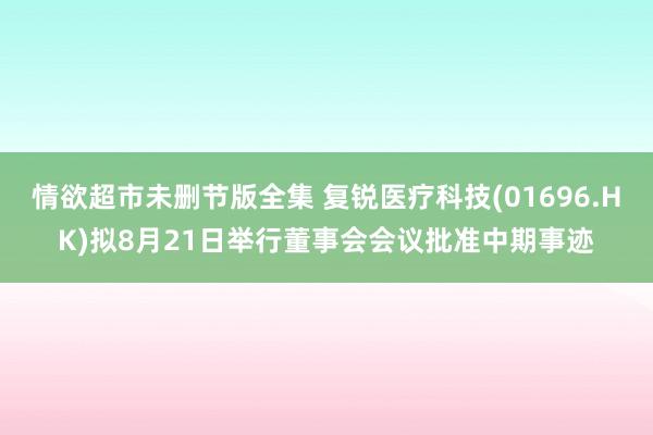 情欲超市未删节版全集 复锐医疗科技(01696.HK)拟8月21日举行董事会会议批准中期事迹