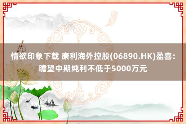 情欲印象下载 康利海外控股(06890.HK)盈喜：瞻望中期纯利不低于5000万元