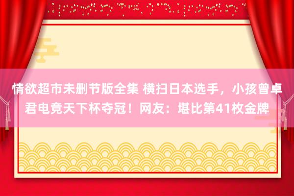 情欲超市未删节版全集 横扫日本选手，小孩曾卓君电竞天下杯夺冠！网友：堪比第41枚金牌