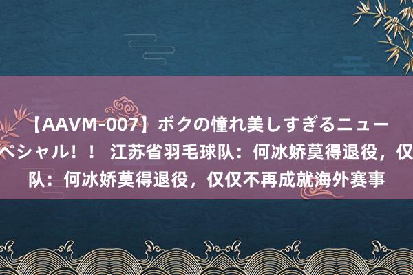 【AAVM-007】ボクの憧れ美しすぎるニューハーフ4時間18人スペシャル！！ 江苏省羽毛球队：何冰娇莫得退役，仅仅不再成就海外赛事