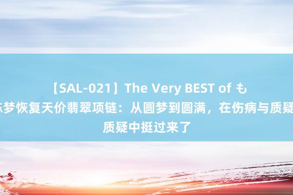 【SAL-021】The Very BEST of もえ 看哭！陈梦恢复天价翡翠项链：从圆梦到圆满，在伤病与质疑中挺过来了