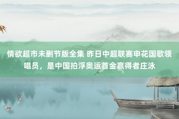 情欲超市未删节版全集 昨日中超联赛申花国歌领唱员，是中国拍浮奥运首金赢得者庄泳