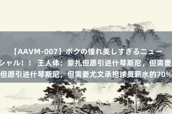 【AAVM-007】ボクの憧れ美しすぎるニューハーフ4時間18人スペシャル！！ 王人体：蒙扎但愿引进什琴斯尼，但需要尤文承担球员薪水的70%