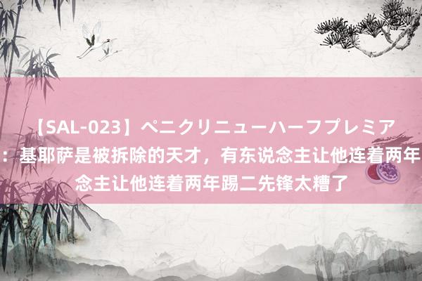 【SAL-023】ペニクリニューハーフプレミアム4時間 卡萨诺：基耶萨是被拆除的天才，有东说念主让他连着两年踢二先锋太糟了