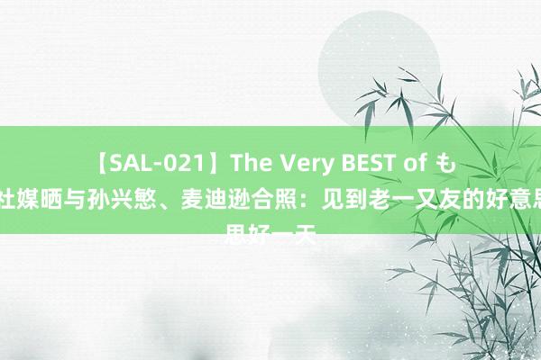 【SAL-021】The Very BEST of もえ 凯恩社媒晒与孙兴慜、麦迪逊合照：见到老一又友的好意思好一天