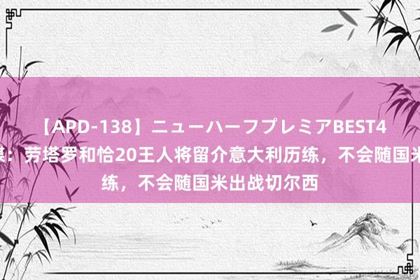 【APD-138】ニューハーフプレミアBEST4時間DX 意媒：劳塔罗和恰20王人将留介意大利历练，不会随国米出战切尔西