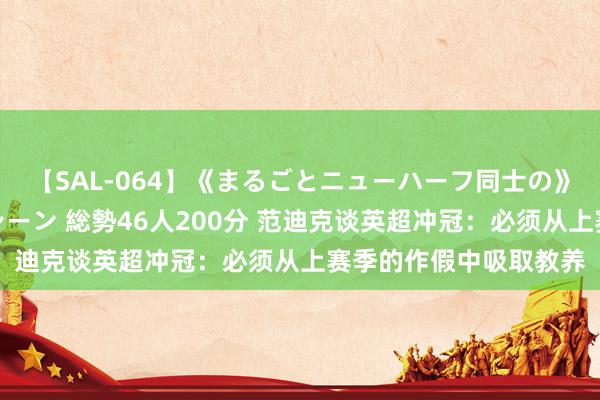 【SAL-064】《まるごとニューハーフ同士の》ペニクリフェラチオシーン 総勢46人200分 范迪克谈英超冲冠：必须从上赛季的作假中吸取教养