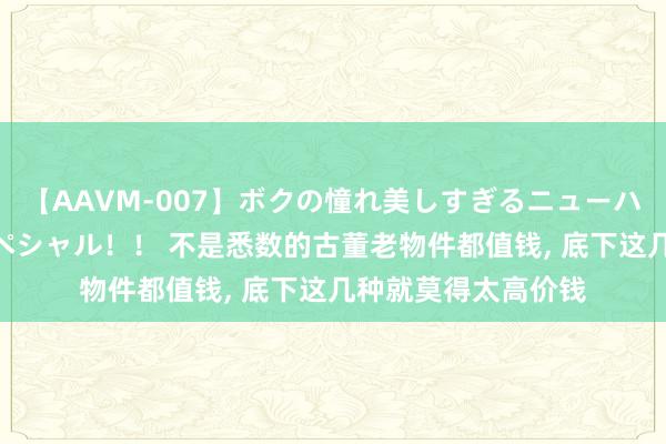 【AAVM-007】ボクの憧れ美しすぎるニューハーフ4時間18人スペシャル！！ 不是悉数的古董老物件都值钱， 底下这几种就莫得太高价钱