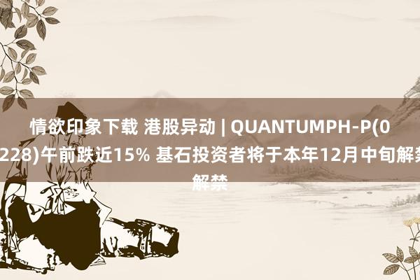 情欲印象下载 港股异动 | QUANTUMPH-P(02228)午前跌近15% 基石投资者将于本年12月中旬解禁