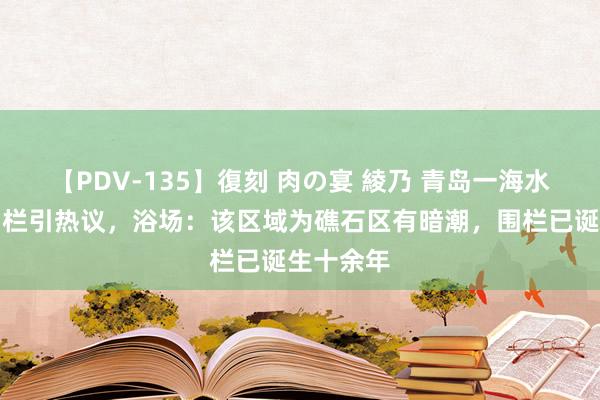 【PDV-135】復刻 肉の宴 綾乃 青岛一海水浴场装围栏引热议，浴场：该区域为礁石区有暗潮，围栏已诞生十余年