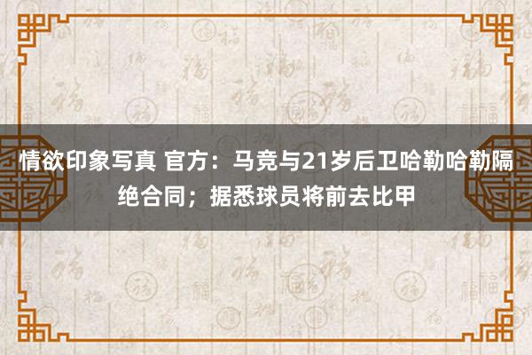 情欲印象写真 官方：马竞与21岁后卫哈勒哈勒隔绝合同；据悉球员将前去比甲