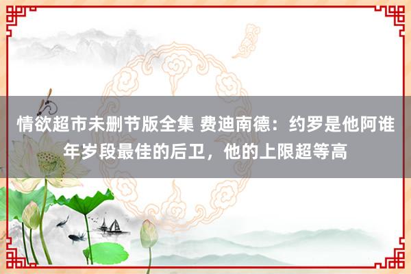 情欲超市未删节版全集 费迪南德：约罗是他阿谁年岁段最佳的后卫，他的上限超等高