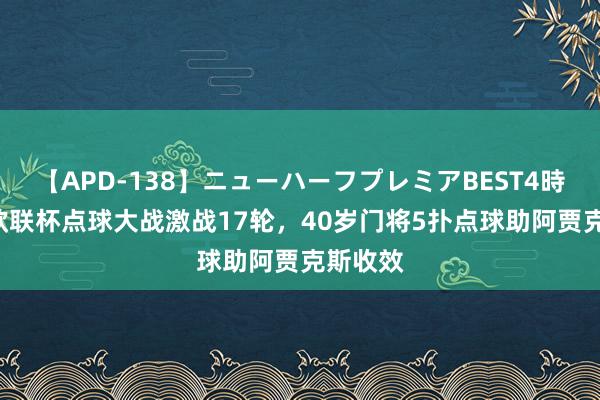 【APD-138】ニューハーフプレミアBEST4時間DX 欧联杯点球大战激战17轮，40岁门将5扑点球助阿贾克斯收效