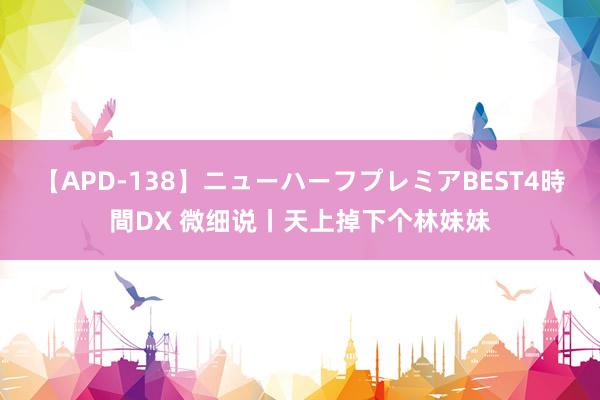 【APD-138】ニューハーフプレミアBEST4時間DX 微细说丨天上掉下个林妹妹