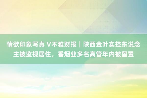 情欲印象写真 V不雅财报｜陕西金叶实控东说念主被监视居住，香烟业多名高管年内被留置