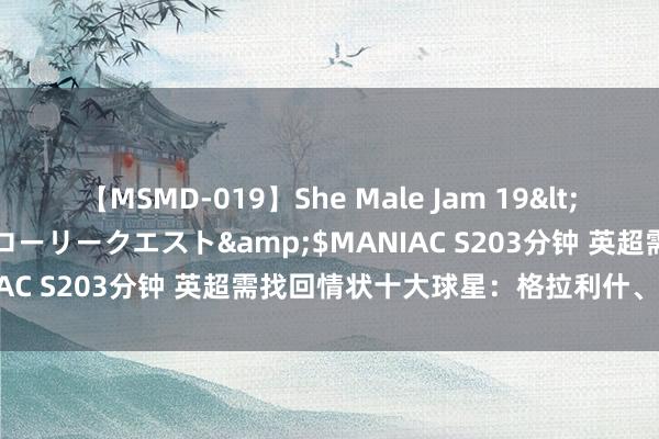 【MSMD-019】She Male Jam 19</a>2008-08-04グローリークエスト&$MANIAC S203分钟 英超需找回情状十大球星：格拉利什、拉什福德