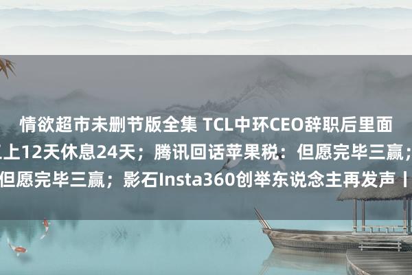 情欲超市未删节版全集 TCL中环CEO辞职后里面震撼，产量下调，职工上12天休息24天；腾讯回话苹果税：但愿完毕三赢；影石Insta360创举东说念主再发声丨雷峰早报