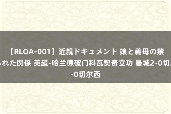 【RLOA-001】近親ドキュメント 娘と義母の禁じられた関係 英超-哈兰德破门科瓦契奇立功 曼城2-0切尔西