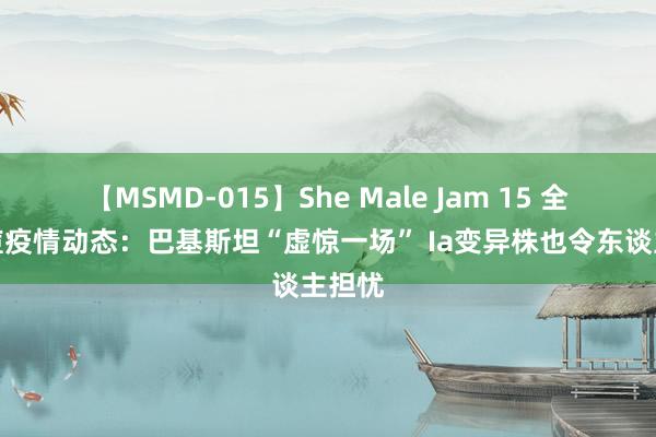 【MSMD-015】She Male Jam 15 全球猴痘疫情动态：巴基斯坦“虚惊一场” Ia变异株也令东谈主担忧