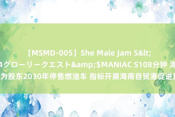 【MSMD-005】She Male Jam 5</a>2008-08-04グローリークエスト&$MANIAC S108分钟 海南：为股东2030年停售燃油车 指标开展海南自贸港促进新动力车发展章程立法盘问使命