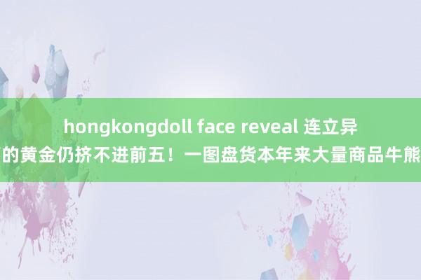 hongkongdoll face reveal 连立异高的黄金仍挤不进前五！一图盘货本年来大量商品牛熊榜