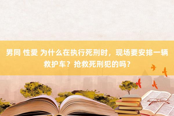 男同 性愛 为什么在执行死刑时，现场要安排一辆救护车？抢救死刑犯的吗？