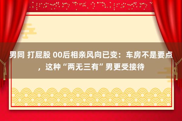 男同 打屁股 00后相亲风向已变：车房不是要点，这种“两无三有”男更受接待