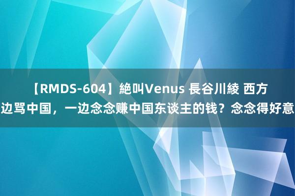 【RMDS-604】絶叫Venus 長谷川綾 西方一边骂中国，一边念念赚中国东谈主的钱？念念得好意思