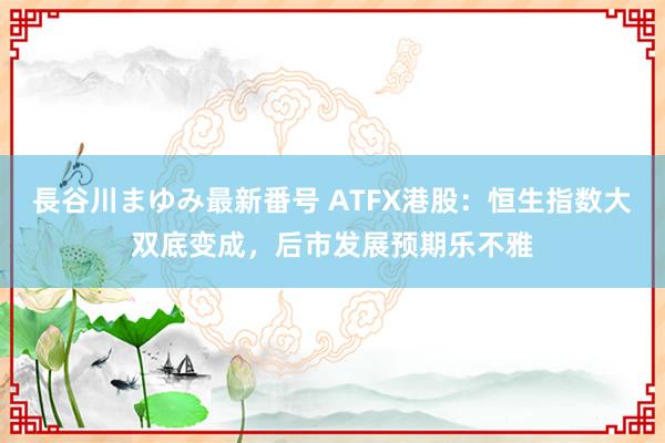 長谷川まゆみ最新番号 ATFX港股：恒生指数大双底变成，后市发展预期乐不雅