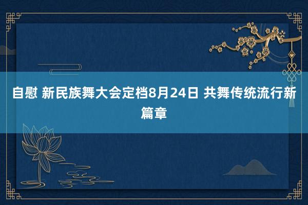 自慰 新民族舞大会定档8月24日 共舞传统流行新篇章