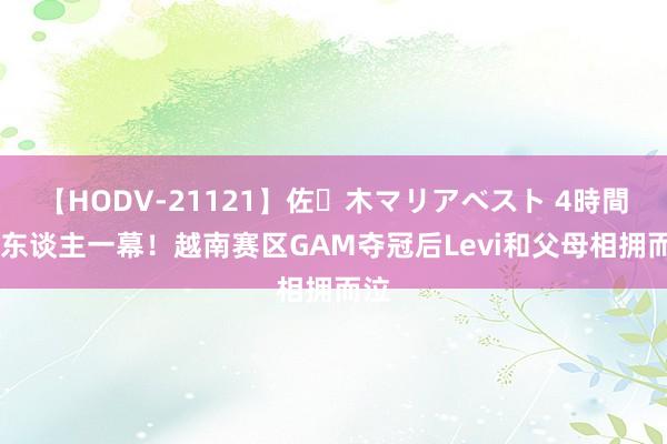 【HODV-21121】佐々木マリアベスト 4時間 感东谈主一幕！越南赛区GAM夺冠后Levi和父母相拥而泣