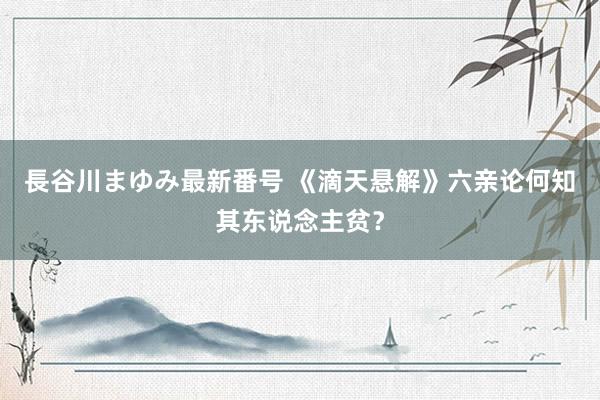 長谷川まゆみ最新番号 《滴天悬解》六亲论何知其东说念主贫？