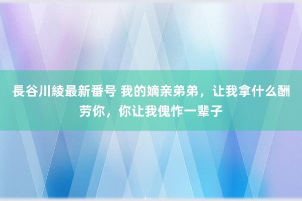 長谷川綾最新番号 我的嫡亲弟弟，让我拿什么酬劳你，你让我傀怍一辈子