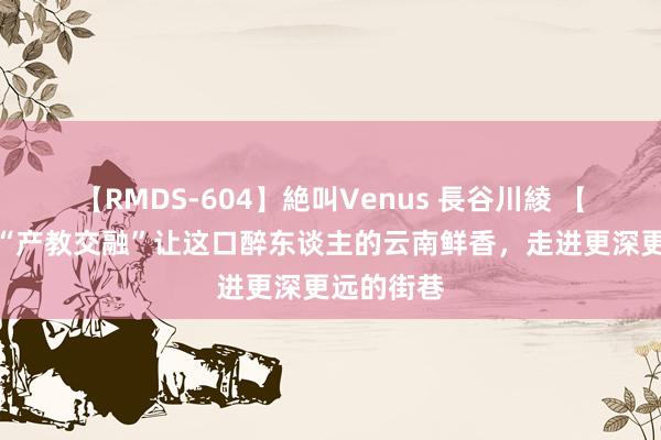 【RMDS-604】絶叫Venus 長谷川綾 【云视角】“产教交融”让这口醉东谈主的云南鲜香，走进更深更远的街巷