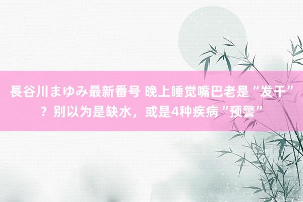 長谷川まゆみ最新番号 晚上睡觉嘴巴老是“发干”？别以为是缺水，或是4种疾病“预警”