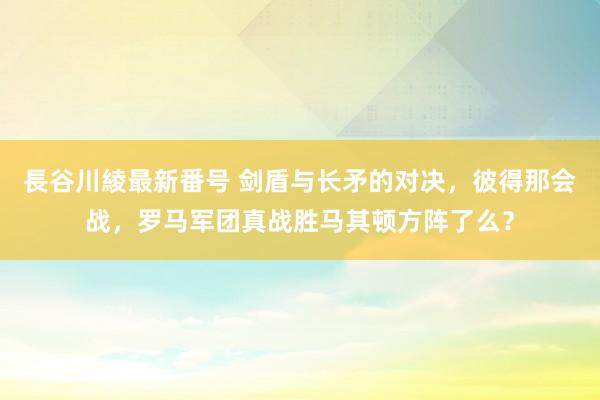 長谷川綾最新番号 剑盾与长矛的对决，彼得那会战，罗马军团真战胜马其顿方阵了么？