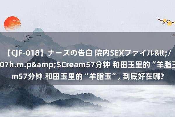 【CJF-018】ナースの告白 院内SEXファイル</a>2008-03-07h.m.p&$Cream57分钟 和田玉里的“羊脂玉”， 到底好在哪?