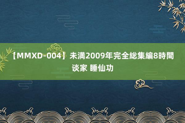 【MMXD-004】未満2009年完全総集編8時間 谈家 睡仙功