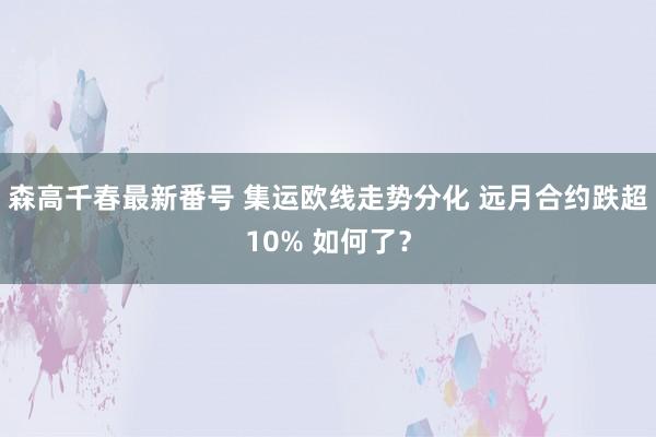 森高千春最新番号 集运欧线走势分化 远月合约跌超10% 如何了？