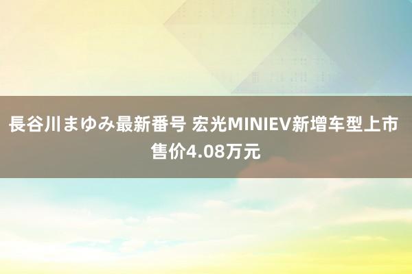 長谷川まゆみ最新番号 宏光MINIEV新增车型上市 售价4.08万元