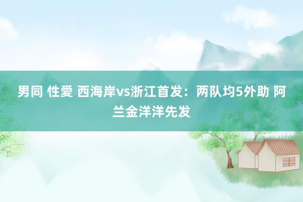 男同 性愛 西海岸vs浙江首发：两队均5外助 阿兰金洋洋先发