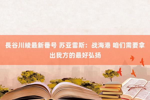 長谷川綾最新番号 苏亚雷斯：战海港 咱们需要拿出我方的最好弘扬