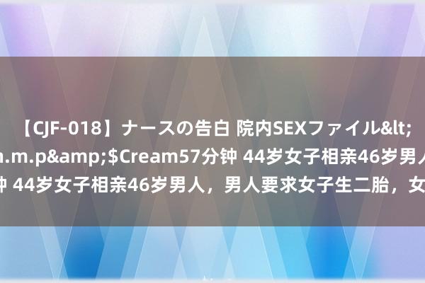 【CJF-018】ナースの告白 院内SEXファイル</a>2008-03-07h.m.p&$Cream57分钟 44岁女子相亲46岁男人，男人要求女子生二胎，女子一口拒接