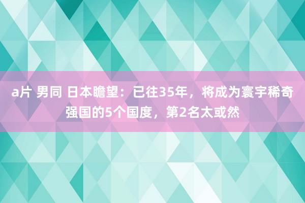 a片 男同 日本瞻望：已往35年，将成为寰宇稀奇强国的5个国度，第2名太或然