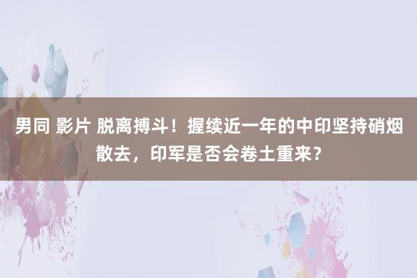 男同 影片 脱离搏斗！握续近一年的中印坚持硝烟散去，印军是否会卷土重来？